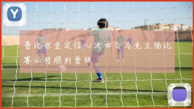普比尔坚定信心次回合马竞主场比赛必将顺利晋级