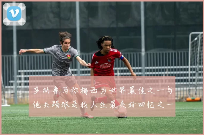 多纳鲁马称梅西为世界最佳之一与他共踢球是我人生最美好回忆之一