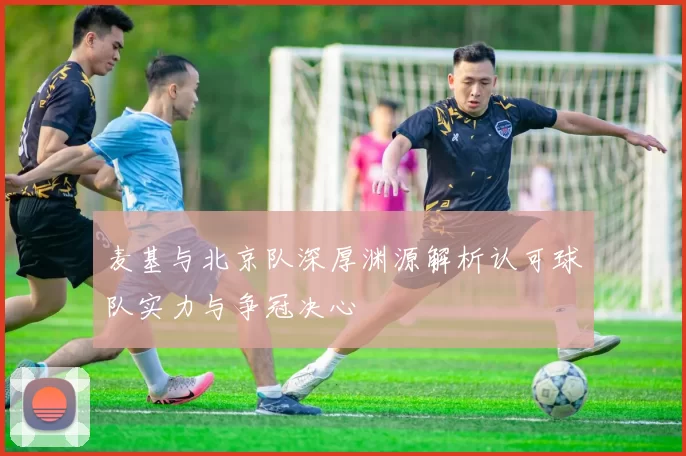 麦基与北京队深厚渊源解析认可球队实力与争冠决心