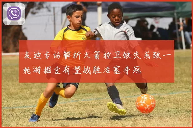 麦迪专访解析火箭控卫缺失或致一轮游掘金有望战胜活塞夺冠