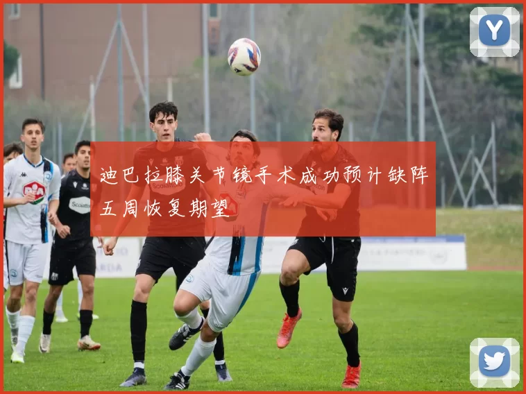 迪巴拉膝关节镜手术成功预计缺阵五周恢复期望