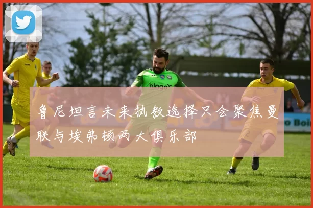 鲁尼坦言未来执教选择只会聚焦曼联与埃弗顿两大俱乐部