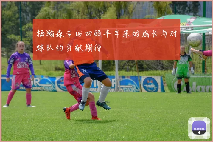 杨瀚森专访回顾半年来的成长与对球队的贡献期待