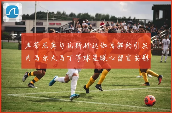 库蒂尼奥与瓦斯科达伽马解约引发内马尔大马丁等球星暖心留言安慰