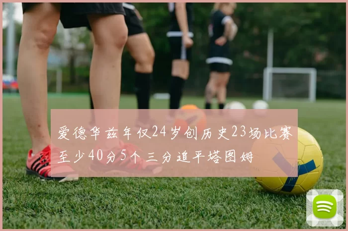 爱德华兹年仅24岁创历史23场比赛至少40分5个三分追平塔图姆