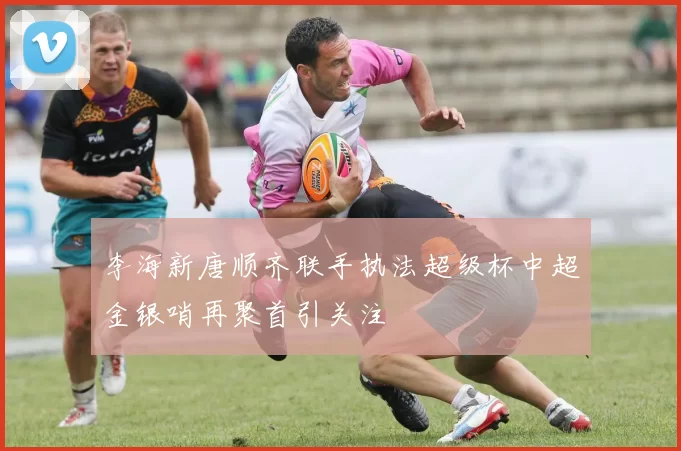李海新唐顺齐联手执法超级杯中超金银哨再聚首引关注