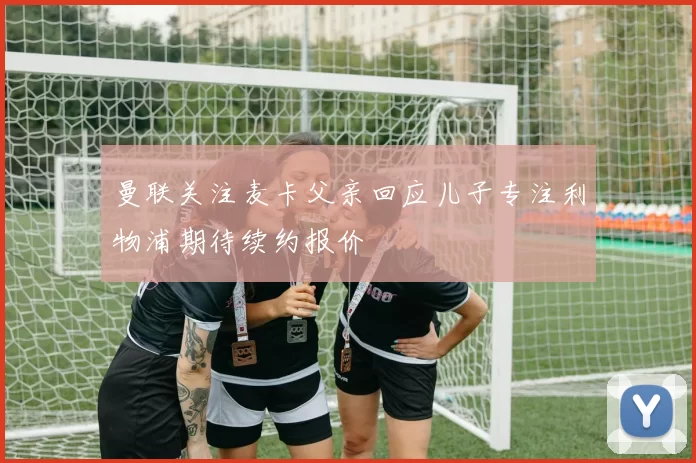 曼联关注麦卡父亲回应儿子专注利物浦期待续约报价