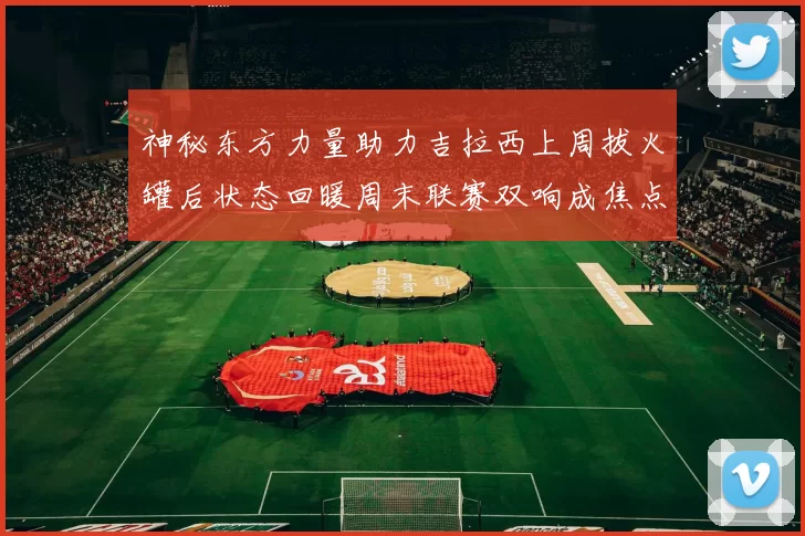 神秘东方力量助力吉拉西上周拔火罐后状态回暖周末联赛双响成焦点