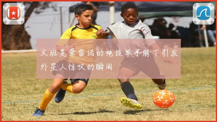 文班晃晕雷诺的绝技单手胯下引发外星人惊叹的瞬间
