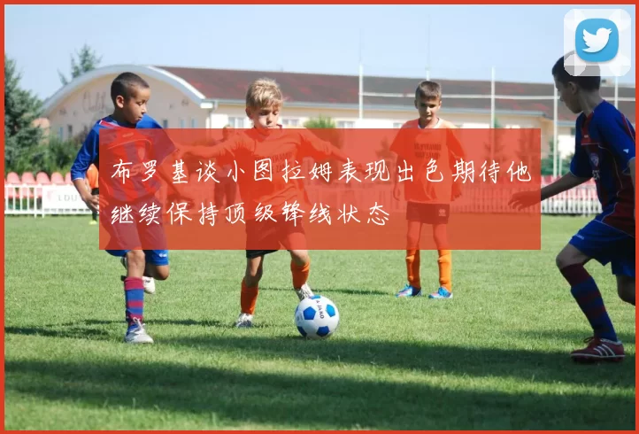 布罗基谈小图拉姆表现出色期待他继续保持顶级锋线状态
