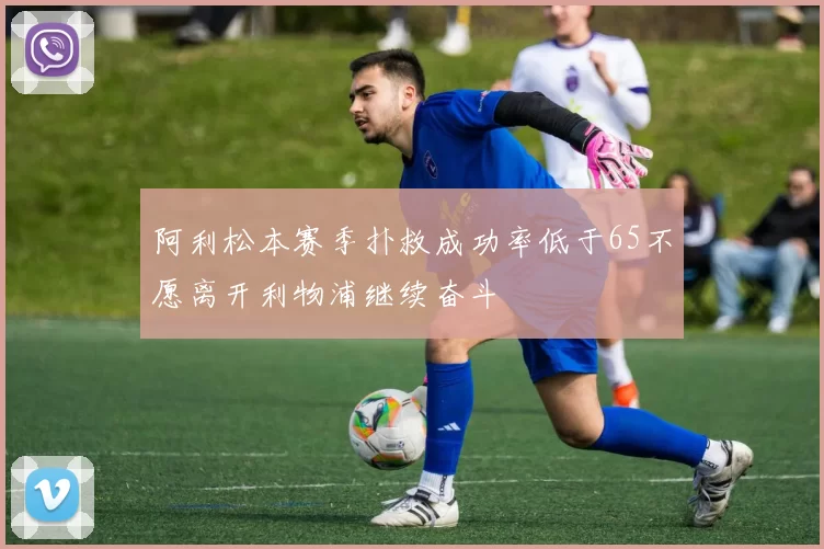 阿利松本赛季扑救成功率低于65不愿离开利物浦继续奋斗