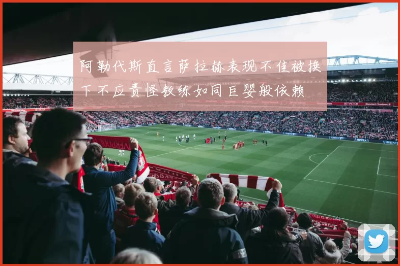 阿勒代斯直言萨拉赫表现不佳被换下不应责怪教练如同巨婴般依赖