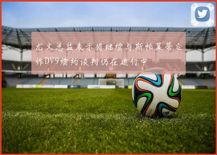 尤文总监表示将继续与斯帕莱蒂合作DV9续约谈判仍在进行中