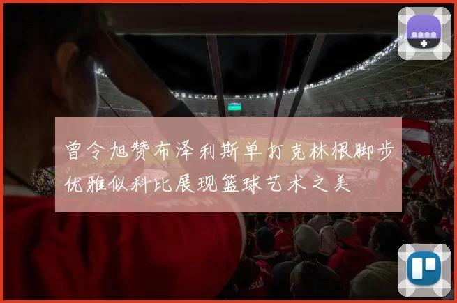 曾令旭赞布泽利斯单打克林根脚步优雅似科比展现篮球艺术之美