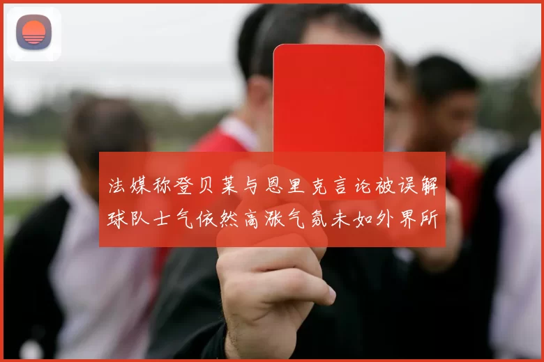 法媒称登贝莱与恩里克言论被误解球队士气依然高涨气氛未如外界所想紧张