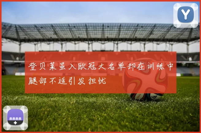 登贝莱虽入欧冠大名单却在训练中腿部不适引发担忧