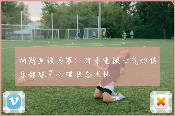 纳斯里谈马赛：对手重振士气的俱乐部球员心理状态堪忧