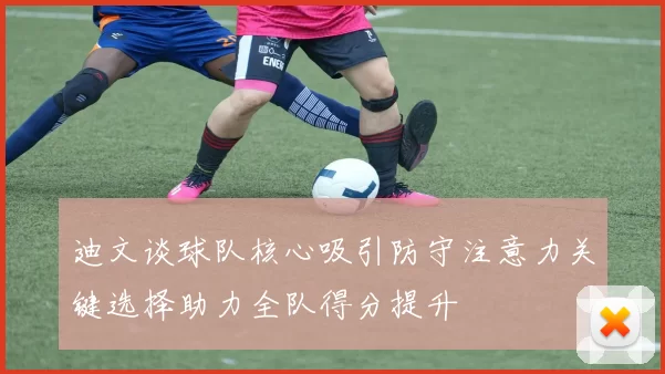 迪文谈球队核心吸引防守注意力关键选择助力全队得分提升