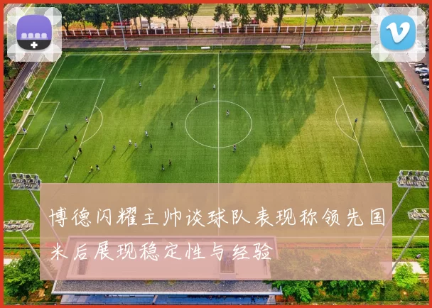 博德闪耀主帅谈球队表现称领先国米后展现稳定性与经验